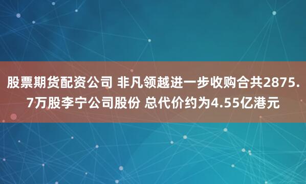 股票期货配资公司 非凡领越进一步收购合共2875.7万股李宁公司股份 总代价约为4.55亿港元