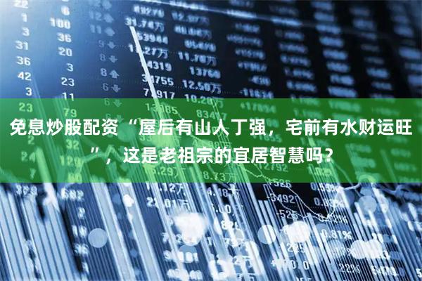 免息炒股配资 “屋后有山人丁强，宅前有水财运旺”，这是老祖宗的宜居智慧吗？