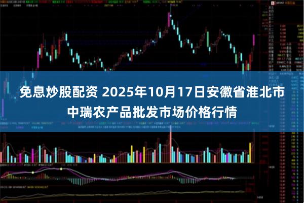 免息炒股配资 2025年10月17日安徽省淮北市中瑞农产品批发市场价格行情